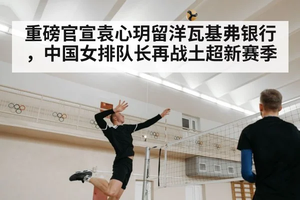 重磅官宣袁心玥留洋瓦基弗银行，中国女排队长再战土超新赛季