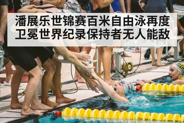 潘展乐世锦赛百米自由泳再度卫冕世界纪录保持者无人能敌